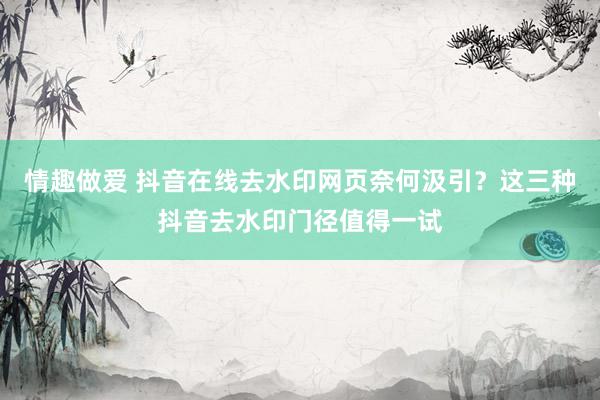 情趣做爱 抖音在线去水印网页奈何汲引？这三种抖音去水印门径值得一试