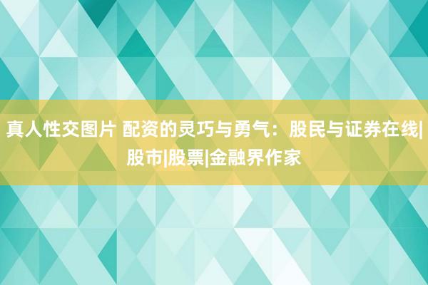 真人性交图片 配资的灵巧与勇气：股民与证券在线|股市|股票|金融界作家