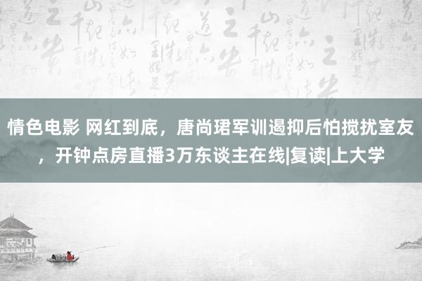 情色电影 网红到底，唐尚珺军训遏抑后怕搅扰室友，开钟点房直播3万东谈主在线|复读|上大学