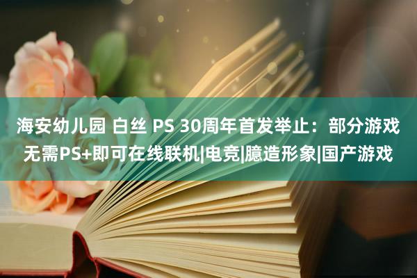 海安幼儿园 白丝 PS 30周年首发举止：部分游戏无需PS+即可在线联机|电竞|臆造形象|国产游戏