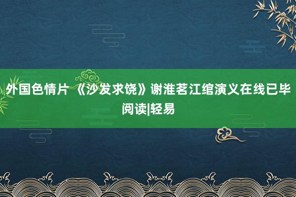 外国色情片 《沙发求饶》谢淮茗江绾演义在线已毕阅读|轻易