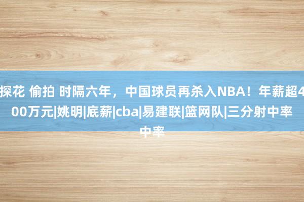 探花 偷拍 时隔六年，中国球员再杀入NBA！年薪超400万元|姚明|底薪|cba|易建联|篮网队|三分射中率