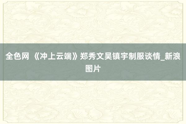 全色网 《冲上云端》郑秀文吴镇宇制服谈情_新浪图片