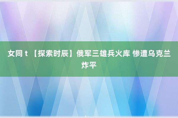 女同 t 【探索时辰】俄军三雄兵火库 惨遭乌克兰炸平