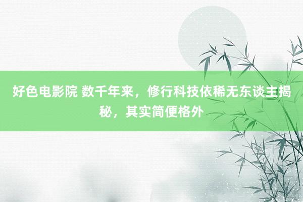 好色电影院 数千年来，修行科技依稀无东谈主揭秘，其实简便格外